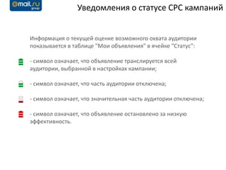 Уведомления о статусе CPC кампаний


Информация о текущей оценке возможного охвата аудитории
показывается в таблице "Мои объявления" в ячейке "Статус":

- символ означает, что объявление транслируется всей
аудитории, выбранной в настройках кампании;

- символ означает, что часть аудитории отключена;

- символ означает, что значительная часть аудитории отключена;

- символ означает, что объявление остановлено за низкую
эффективность.
 