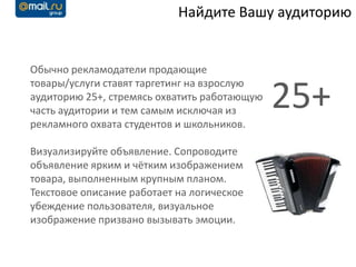 Найдите Вашу аудиторию


Обычно рекламодатели продающие
товары/услуги ставят таргетинг на взрослую
аудиторию 25+, стремясь охватить работающую
часть аудитории и тем самым исключая из
рекламного охвата студентов и школьников.
                                              25+
Визуализируйте объявление. Сопроводите
объявление ярким и чётким изображением
товара, выполненным крупным планом.
Текстовое описание работает на логическое
убеждение пользователя, визуальное
изображение призвано вызывать эмоции.
 