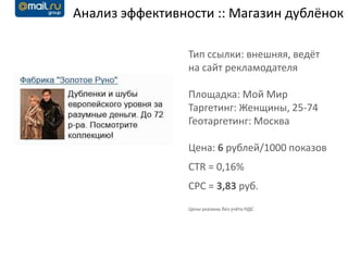 Анализ эффективности :: Магазин дублёнок

                 Тип ссылки: внешняя, ведёт
                 на сайт рекламодателя

                 Площадка: Мой Мир
                 Таргетинг: Женщины, 25-74
                 Геотаргетинг: Москва

                 Цена: 6 рублей/1000 показов
                 CTR = 0,16%
                 CPC = 3,83 руб.
                 Цены указаны без учёта НДС
 