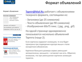 Формат объявлений

Таргет@Mail.Ru работает с объявлениями
тизерного формата, состоящими из:
- Заголовка (до 25 символов)
- Текста объявления (до 90 символов)
- Изображения 60x75 пикс. (.jpg, .png, .gif)
На одной странице одновременно
показывается несколько объявлений
Таргета (чаще 2).
Если картинка содержит анимацию, то она будет
проиграна при подведении курсора мыши к полю
конкретного объявления.
Картинки большего размера сервис уменьшает
автоматически, меньшего – оставляет как есть. Обратите
внимание, что при уменьшении картинки анимация
теряется.
 