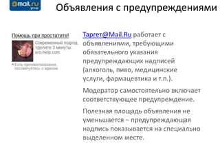 Объявления с предупреждениями

    Таргет@Mail.Ru работает с
    объявлениями, требующими
    обязательного указания
    предупреждающих надписей
    (алкоголь, пиво, медицинские
    услуги, фармацевтика и т.п.).
    Модератор самостоятельно включает
    соответствующее предупреждение.
    Полезная площадь объявления не
    уменьшается – предупреждающая
    надпись показывается на специально
    выделенном месте.
 