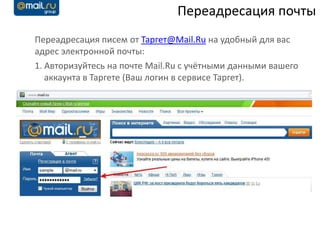 Переадресация почты
Переадресация писем от Таргет@Mail.Ru на удобный для вас
адрес электронной почты:
1. Авторизуйтесь на почте Mail.Ru с учётными данными вашего
   аккаунта в Таргете (Ваш логин в сервисе Таргет).
 