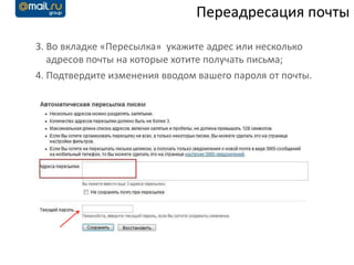 Переадресация почты

3. Во вкладке «Пересылка» укажите адрес или несколько
   адресов почты на которые хотите получать письма;
4. Подтвердите изменения вводом вашего пароля от почты.
 