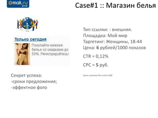 Case#1 :: Магазин белья

                        Тип ссылки: : внешняя.
                        Площадка: Мой мир
                        Таргетинг: Женщины, 18-44
                        Цена: 6 рублей/1000 показов
                        CTR = 0,12%
                        CPC = 5 руб.

Секрет успеха:          Цены указаны без учёта НДС

-сроки предложения;
-эффектное фото
 