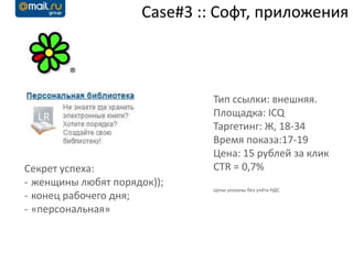 Case#3 :: Софт, приложения



                              Тип ссылки: внешняя.
                              Площадка: ICQ
                              Таргетинг: Ж, 18-34
                              Время показа:17-19
                              Цена: 15 рублей за клик
Секрет успеха:                CTR = 0,7%
- женщины любят порядок));
                              Цены указаны без учёта НДС
- конец рабочего дня;
- «персональная»
 