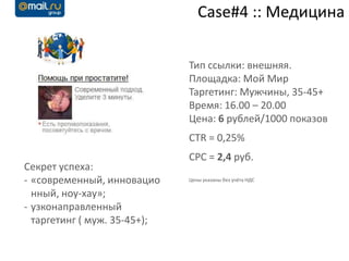 Case#4 :: Медицина

                              Тип ссылки: внешняя.
                              Площадка: Мой Мир
                              Таргетинг: Мужчины, 35-45+
                              Время: 16.00 – 20.00
                              Цена: 6 рублей/1000 показов
                              CTR = 0,25%
                              CPC = 2,4 руб.
Секрет успеха:
- «современный, инновацио     Цены указаны без учёта НДС

  нный, ноу-хау»;
- узконаправленный
  таргетинг ( муж. 35-45+);
 
