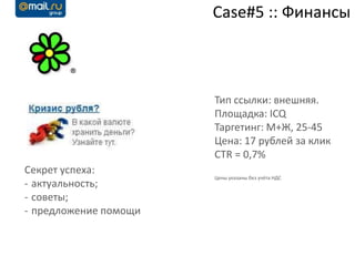 Case#5 :: Финансы



                       Тип ссылки: внешняя.
                       Площадка: ICQ
                       Таргетинг: М+Ж, 25-45
                       Цена: 17 рублей за клик
                       CTR = 0,7%
Секрет успеха:
                       Цены указаны без учёта НДС
- актуальность;
- советы;
- предложение помощи
 