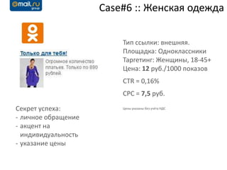 Case#6 :: Женская одежда

                         Тип ссылки: внешняя.
                         Площадка: Одноклассники
                         Таргетинг: Женщины, 18-45+
                         Цена: 12 руб./1000 показов
                         CTR = 0,16%
                         CPC = 7,5 руб.

Секрет успеха:           Цены указаны без учёта НДС

- личное обращение
- акцент на
  индивидуальность
- указание цены
 