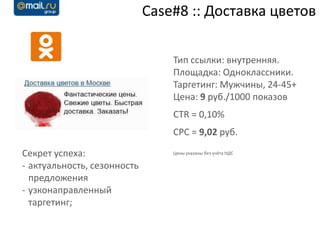 Case#8 :: Доставка цветов

                                 Тип ссылки: внутренняя.
                                 Площадка: Одноклассники.
                                 Таргетинг: Мужчины, 24-45+
                                 Цена: 9 руб./1000 показов
                                 CTR = 0,10%
                                 CPC = 9,02 руб.

Секрет успеха:                   Цены указаны без учёта НДС

- актуальность, сезонность
  предложения
- узконаправленный
  таргетинг;
 
