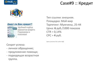 Case#9 :: Кредит

                          Тип ссылки: внешняя.
                          Площадка: Мой мир
                          Таргетинг: Мужчины, 25-44
                          Цена: 6 руб./1000 показов
                          CTR = 0,14%
                          CPC = 4 руб.
                          Цены указаны без учёта НДС

Секрет успеха:
- личное обращение;
- предложение помощи;
- подходящая возрастная
  группа.
 