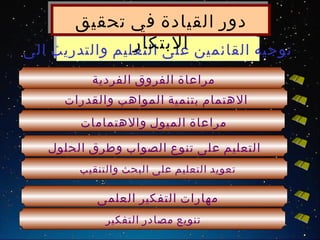 ‫دور القيادة في تحقيق‬
                ‫البتكار‬
‫توجيه القائمين على التعليم والتدريب الى‬
          ‫مراعاة الفروق الفردية‬
     ‫الهتمام بتنمية المواهب والقدرات‬
        ‫مراعاة الميول والهتمامات‬

   ‫التعليم على تنوع الصواب وطرق الحلول‬
        ‫تعويد التعليم على البحث والتنقيب‬

           ‫مهارات التفكير العلمى‬
             ‫تنويع مصادر التفكير‬
 