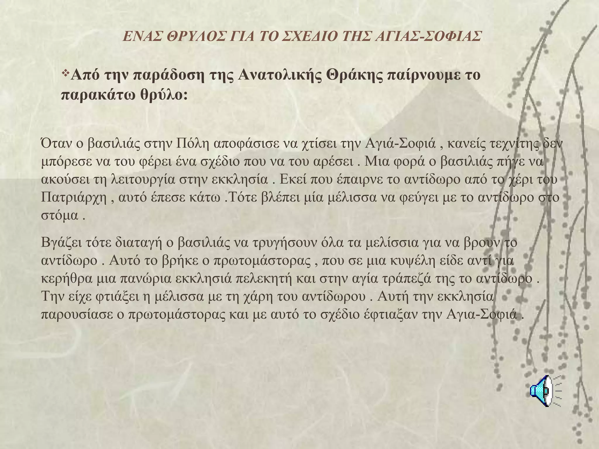 ΕΝΑΣ ΘΡΥΛΟΣ ΓΙΑ ΤΟ ΣΧΕΔΙΟ ΤΗΣ ΑΓΙΑΣ-ΣΟΦΙΑΣ

   Από την παράδοση της Ανατολικής Θράκης παίρνουμε το
   παρακάτω θρύλο:

Όταν ο βασιλιάς στην Πόλη αποφάσισε να χτίσει την Αγιά-Σοφιά , κανείς τεχνίτης δεν
μπόρεσε να του φέρει ένα σχέδιο που να του αρέσει . Μια φορά ο βασιλιάς πήγε να
ακούσει τη λειτουργία στην εκκλησία . Εκεί που έπαιρνε το αντίδωρο από το χέρι του
Πατριάρχη , αυτό έπεσε κάτω .Τότε βλέπει μία μέλισσα να φεύγει με το αντίδωρο στο
στόμα .
Βγάζει τότε διαταγή ο βασιλιάς να τρυγήσουν όλα τα μελίσσια για να βρουν το
αντίδωρο . Αυτό το βρήκε ο πρωτομάστορας , που σε μια κυψέλη είδε αντί για
κερήθρα μια πανώρια εκκλησιά πελεκητή και στην αγία τράπεζά της το αντίδωρο .
Την είχε φτιάξει η μέλισσα με τη χάρη του αντίδωρου . Αυτή την εκκλησία
παρουσίασε ο πρωτομάστορας και με αυτό το σχέδιο έφτιαξαν την Αγια-Σοφιά .
 