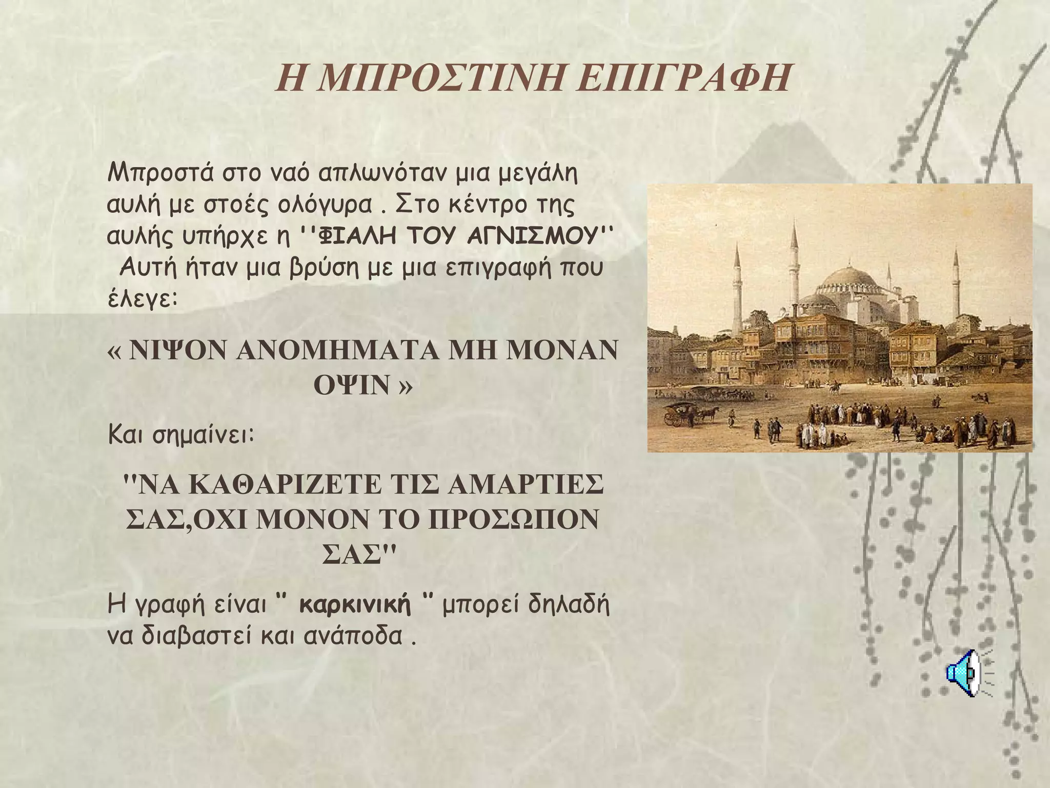 Η ΜΠΡΟΣΤΙΝΗ ΕΠΙΓΡΑΦΗ

Μπροστά στο ναό απλωνόταν μια μεγάλη
αυλή με στοές ολόγυρα . Στο κέντρο της
αυλής υπήρχε η ''ΦΙΑΛΗ ΤΟΥ ΑΓΝΙΣΜΟΥ'‘
 Αυτή ήταν μια βρύση με μια επιγραφή που
έλεγε:

« ΝΙΨΟΝ ΑΝΟΜΗΜΑΤΑ ΜΗ ΜΟΝΑΝ
           ΟΨΙΝ »
Και σημαίνει:
 ''ΝΑ ΚΑΘΑΡΙΖΕΤΕ ΤΙΣ ΑΜΑΡΤΙΕΣ
 ΣΑΣ,ΟΧΙ ΜΟΝΟΝ ΤΟ ΠΡΟΣΩΠΟΝ
             ΣΑΣ''
Η γραφή είναι ‘’ καρκινική ‘’ μπορεί δηλαδή
να διαβαστεί και ανάποδα .
 