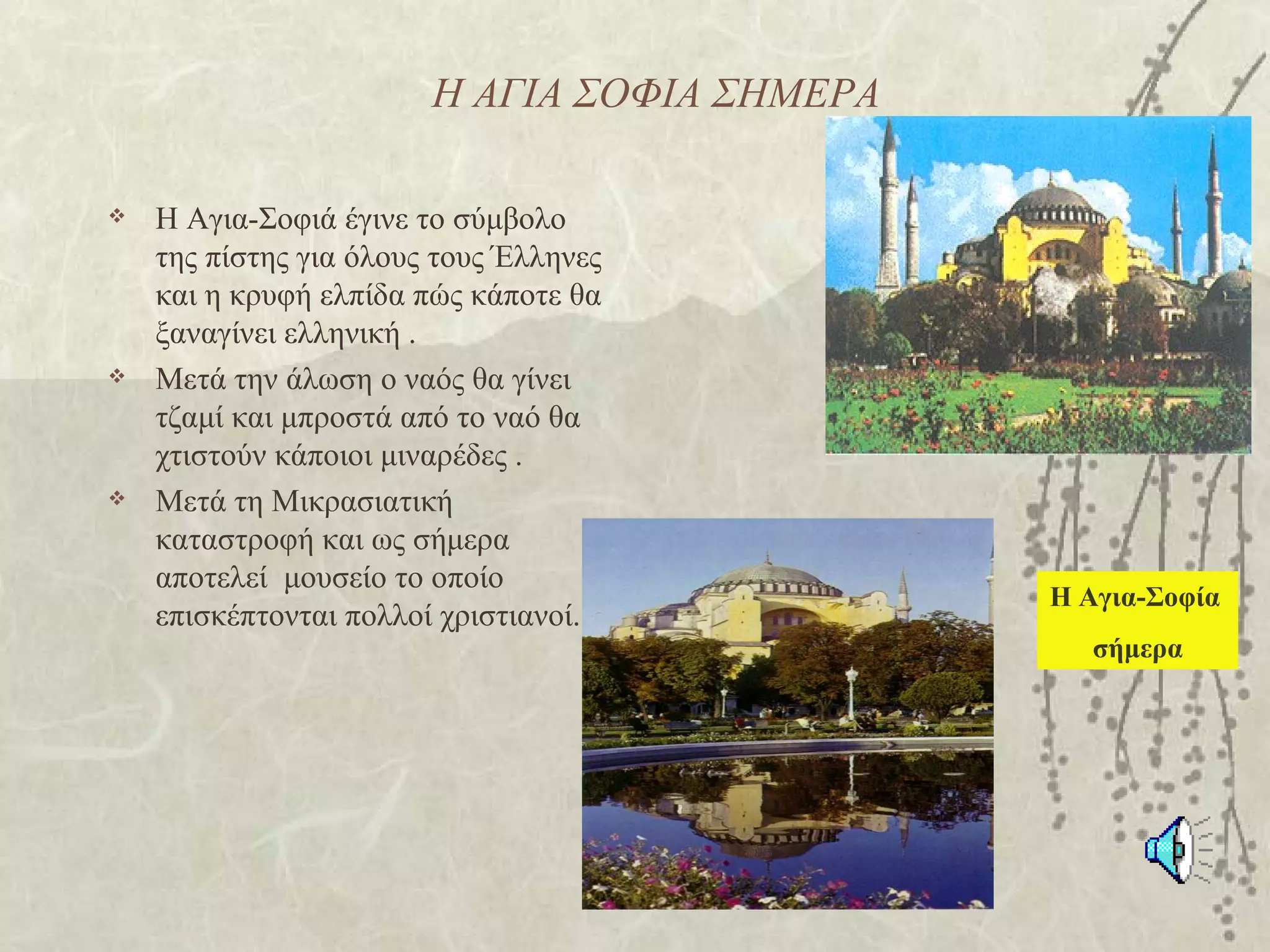 Η ΑΓΙΑ ΣΟΦΙΑ ΣΗΜΕΡΑ

   Η Αγια-Σοφιά έγινε το σύμβολο
    της πίστης για όλους τους Έλληνες
    και η κρυφή ελπίδα πώς κάποτε θα
    ξαναγίνει ελληνική .
   Μετά την άλωση ο ναός θα γίνει
    τζαμί και μπροστά από το ναό θα
    χτιστούν κάποιοι μιναρέδες .
   Μετά τη Μικρασιατική
    καταστροφή και ως σήμερα
    αποτελεί μουσείο το οποίο
                                              Η Αγια-Σοφία
    επισκέπτονται πολλοί χριστιανοί..
                                                 σήμερα
 