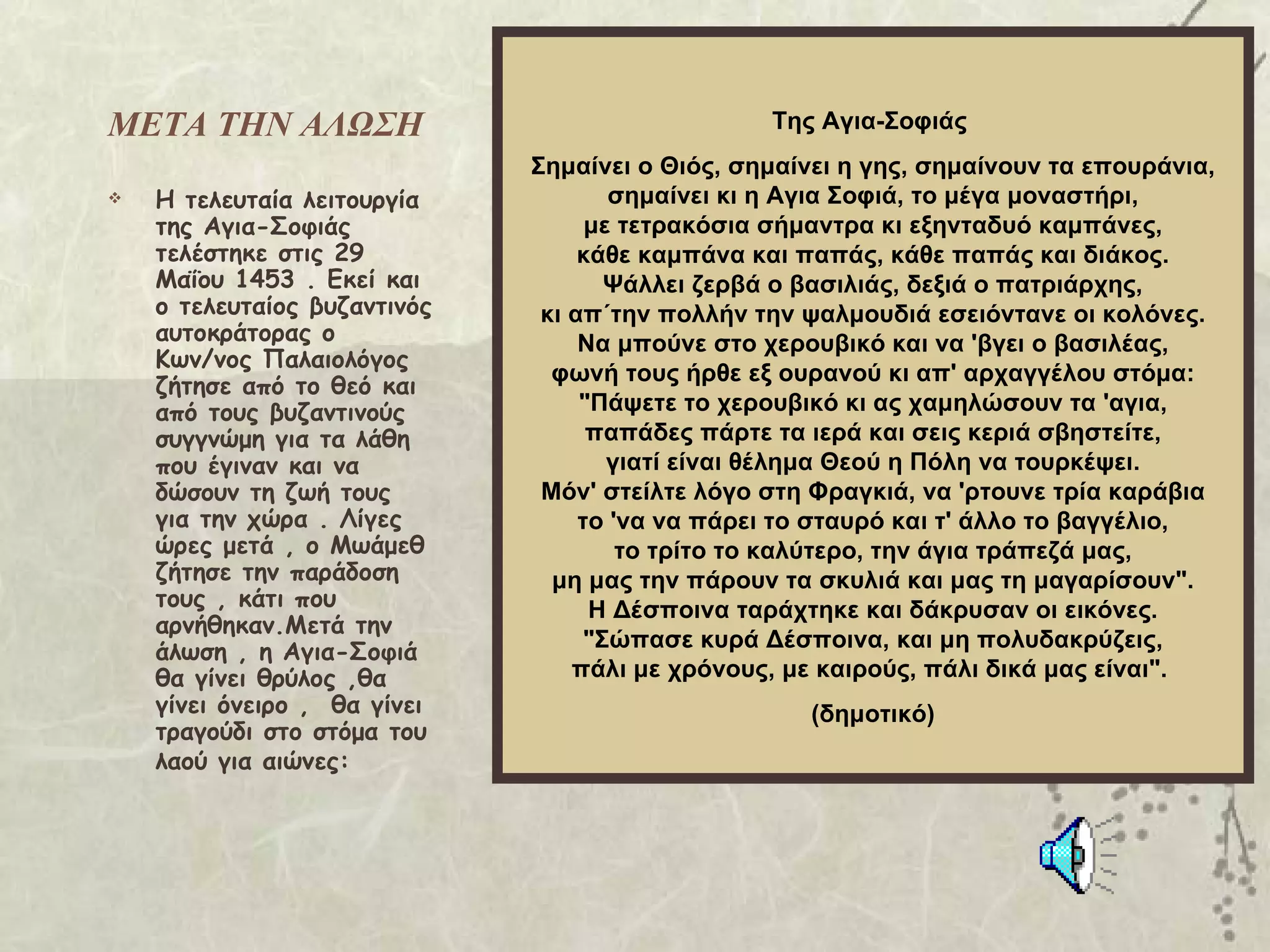 ΜΕΤΑ ΤΗΝ ΑΛΩΣΗ                                   Της Αγια-Σοφιάς
                              Σημαίνει ο Θιός, σημαίνει η γης, σημαίνουν τα επουράνια,
   Η τελευταία λειτουργία            σημαίνει κι η Αγια Σοφιά, το μέγα μοναστήρι,
    της Αγια-Σοφιάς                 με τετρακόσια σήμαντρα κι εξηνταδυό καμπάνες,
    τελέστηκε στις 29              κάθε καμπάνα και παπάς, κάθε παπάς και διάκος.
    Μαΐου 1453 . Εκεί και             Ψάλλει ζερβά ο βασιλιάς, δεξιά ο πατριάρχης,
    ο τελευταίος βυζαντινός    κι απ΄την πολλήν την ψαλμουδιά εσειόντανε οι κολόνες.
    αυτοκράτορας ο                 Να μπούνε στο χερουβικό και να 'βγει ο βασιλέας,
    Κων/νος Παλαιολόγος
                                φωνή τους ήρθε εξ ουρανού κι απ' αρχαγγέλου στόμα:
    ζήτησε από το θεό και
    από τους βυζαντινούς           "Πάψετε το χερουβικό κι ας χαμηλώσουν τα 'αγια,
    συγγνώμη για τα λάθη            παπάδες πάρτε τα ιερά και σεις κεριά σβηστείτε,
    που έγιναν και να                 γιατί είναι θέλημα Θεού η Πόλη να τουρκέψει.
    δώσουν τη ζωή τους         Μόν' στείλτε λόγο στη Φραγκιά, να 'ρτουνε τρία καράβια
    για την χώρα . Λίγες           το 'να να πάρει το σταυρό και τ' άλλο το βαγγέλιο,
    ώρες μετά , ο Μωάμεθ               το τρίτο το καλύτερο, την άγια τράπεζά μας,
    ζήτησε την παράδοση         μη μας την πάρουν τα σκυλιά και μας τη μαγαρίσουν".
    τους , κάτι που                 Η Δέσποινα ταράχτηκε και δάκρυσαν οι εικόνες.
    αρνήθηκαν.Μετά την
                                    "Σώπασε κυρά Δέσποινα, και μη πολυδακρύζεις,
    άλωση , η Αγια-Σοφιά
    θα γίνει θρύλος ,θα           πάλι με χρόνους, με καιρούς, πάλι δικά μας είναι".
    γίνει όνειρο , θα γίνει                         (δημοτικό)
    τραγούδι στο στόμα του
    λαού για αιώνες:
 