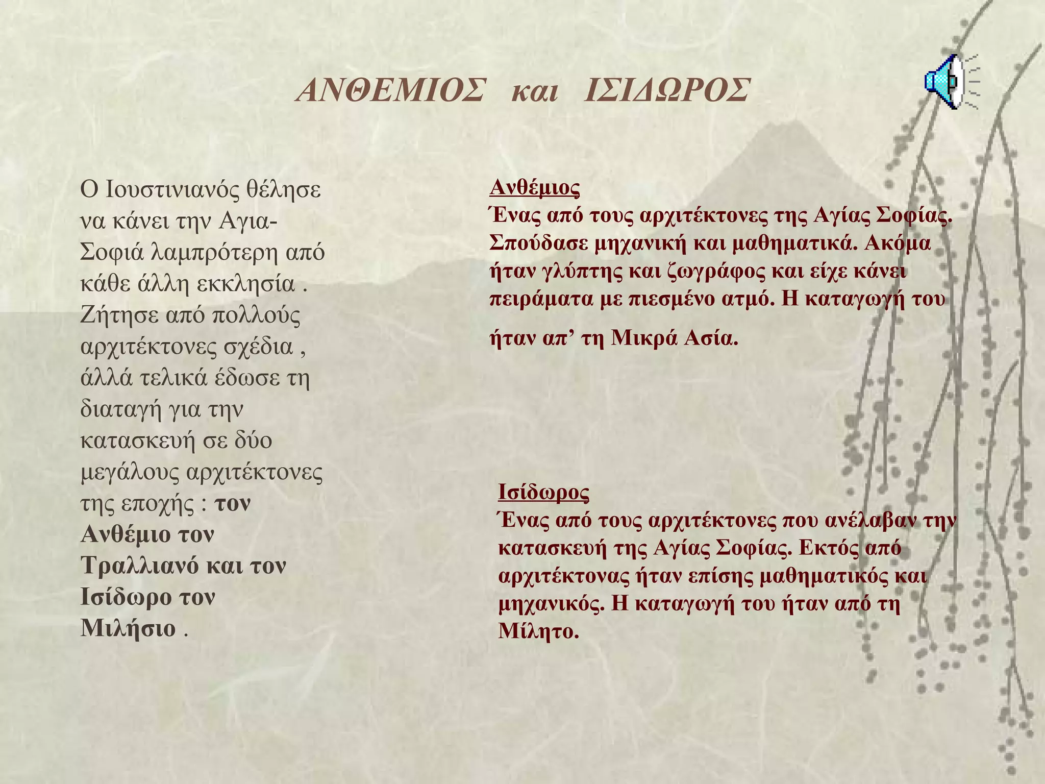 ΑΝΘΕΜΙΟΣ και ΙΣΙΔΩΡΟΣ

Ο Ιουστινιανός θέλησε     Ανθέμιος
να κάνει την Αγια-        Ένας από τους αρχιτέκτονες της Αγίας Σοφίας.
Σοφιά λαμπρότερη από      Σπούδασε μηχανική και μαθηματικά. Ακόμα
                          ήταν γλύπτης και ζωγράφος και είχε κάνει
κάθε άλλη εκκλησία .
                          πειράματα με πιεσμένο ατμό. Η καταγωγή του
Ζήτησε από πολλούς
αρχιτέκτονες σχέδια ,     ήταν απ’ τη Μικρά Ασία.
άλλά τελικά έδωσε τη
διαταγή για την
κατασκευή σε δύο
μεγάλους αρχιτέκτονες
                           Ισίδωρος
της εποχής : τον
                           Ένας από τους αρχιτέκτονες που ανέλαβαν την
Ανθέμιο τον                κατασκευή της Αγίας Σοφίας. Εκτός από
Τραλλιανό και τον          αρχιτέκτονας ήταν επίσης μαθηματικός και
Ισίδωρο τον                μηχανικός. Η καταγωγή του ήταν από τη
Μιλήσιο .                  Μίλητο.
 