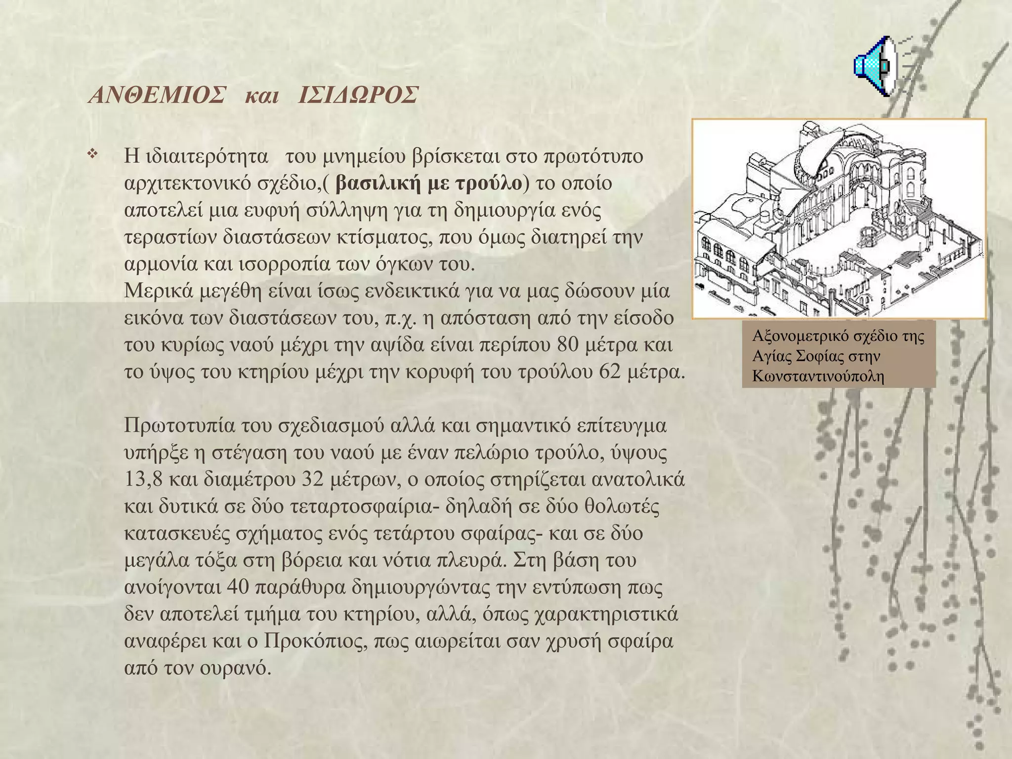 ΑΝΘΕΜΙΟΣ και ΙΣΙΔΩΡΟΣ

   H ιδιαιτερότητα του μνημείου βρίσκεται στο πρωτότυπο
    αρχιτεκτονικό σχέδιο,( βασιλική με τρούλο) το οποίο
    αποτελεί μια ευφυή σύλληψη για τη δημιουργία ενός
    τεραστίων διαστάσεων κτίσματος, που όμως διατηρεί την
    αρμονία και ισορροπία των όγκων του.
    Mερικά μεγέθη είναι ίσως ενδεικτικά για να μας δώσουν μία
    εικόνα των διαστάσεων του, π.χ. η απόσταση από την είσοδο
                                                                  Αξονομετρικό σχέδιο της
    του κυρίως ναού μέχρι την αψίδα είναι περίπου 80 μέτρα και    Αγίας Σοφίας στην
    το ύψος του κτηρίου μέχρι την κορυφή του τρούλου 62 μέτρα.    Κωνσταντινούπολη


    Πρωτοτυπία του σχεδιασμού αλλά και σημαντικό επίτευγμα
    υπήρξε η στέγαση του ναού με έναν πελώριο τρούλο, ύψους
    13,8 και διαμέτρου 32 μέτρων, ο οποίος στηρίζεται ανατολικά
    και δυτικά σε δύο τεταρτοσφαίρια- δηλαδή σε δύο θολωτές
    κατασκευές σχήματος ενός τετάρτου σφαίρας- και σε δύο
    μεγάλα τόξα στη βόρεια και νότια πλευρά. Στη βάση του
    ανοίγονται 40 παράθυρα δημιουργώντας την εντύπωση πως
    δεν αποτελεί τμήμα του κτηρίου, αλλά, όπως χαρακτηριστικά
    αναφέρει και ο Προκόπιος, πως αιωρείται σαν χρυσή σφαίρα
    από τον ουρανό.
 