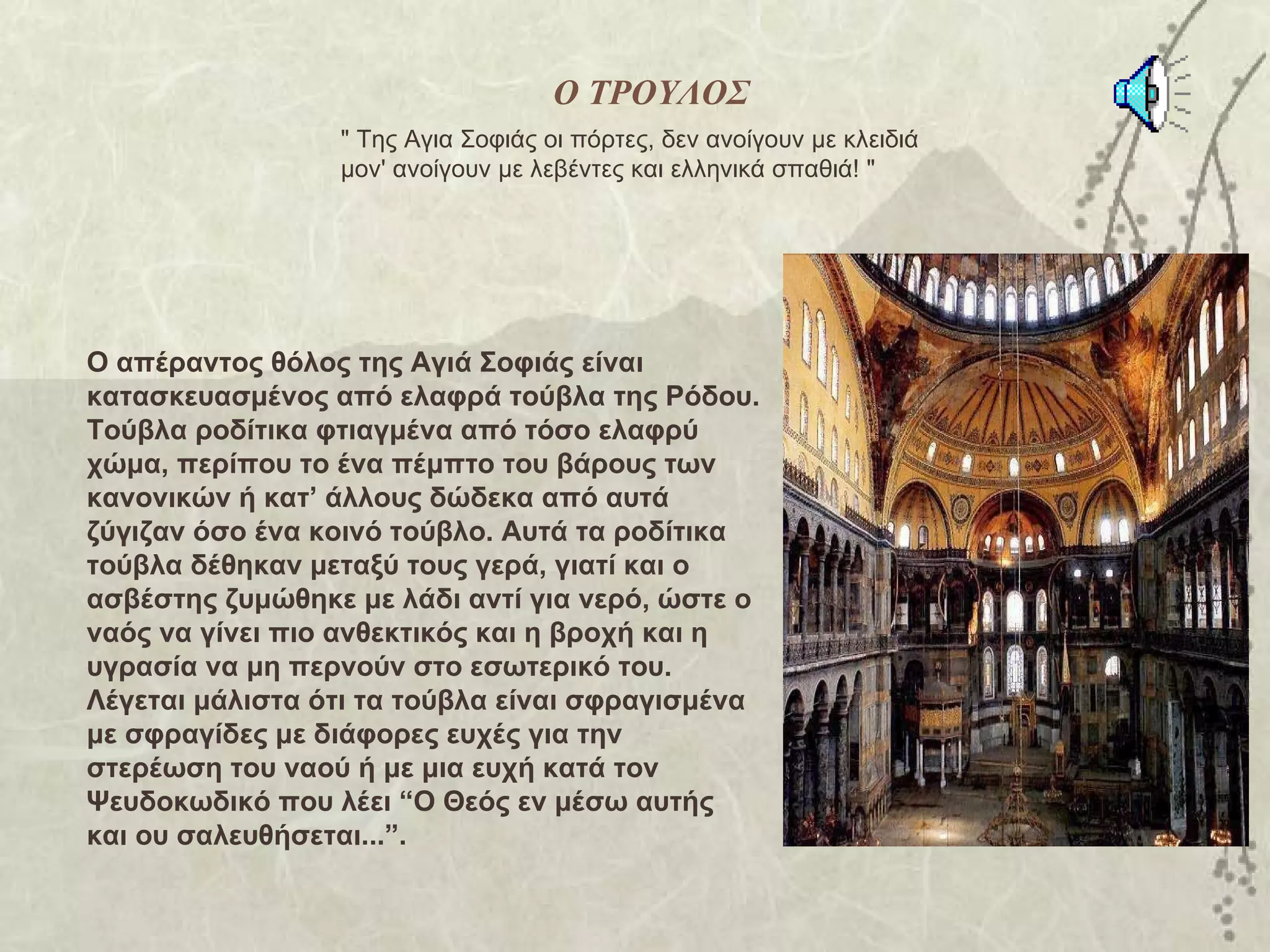 Ο ΤΡΟΥΛΟΣ
                 " Της Αγια Σοφιάς οι πόρτες, δεν ανοίγουν με κλειδιά
                 μον' ανοίγουν με λεβέντες και ελληνικά σπαθιά! "




Ο απέραντος θόλος της Αγιά Σοφιάς είναι
κατασκευασμένος από ελαφρά τούβλα της Ρόδου.
Τούβλα ροδίτικα φτιαγμένα από τόσο ελαφρύ
χώμα, περίπου το ένα πέμπτο του βάρους των
κανονικών ή κατ’ άλλους δώδεκα από αυτά
ζύγιζαν όσο ένα κοινό τούβλο. Αυτά τα ροδίτικα
τούβλα δέθηκαν μεταξύ τους γερά, γιατί και ο
ασβέστης ζυμώθηκε με λάδι αντί για νερό, ώστε ο
ναός να γίνει πιο ανθεκτικός και η βροχή και η
υγρασία να μη περνούν στο εσωτερικό του.
Λέγεται μάλιστα ότι τα τούβλα είναι σφραγισμένα
με σφραγίδες με διάφορες ευχές για την
στερέωση του ναού ή με μια ευχή κατά τον
Ψευδοκωδικό που λέει “Ο Θεός εν μέσω αυτής
και ου σαλευθήσεται...”.
 