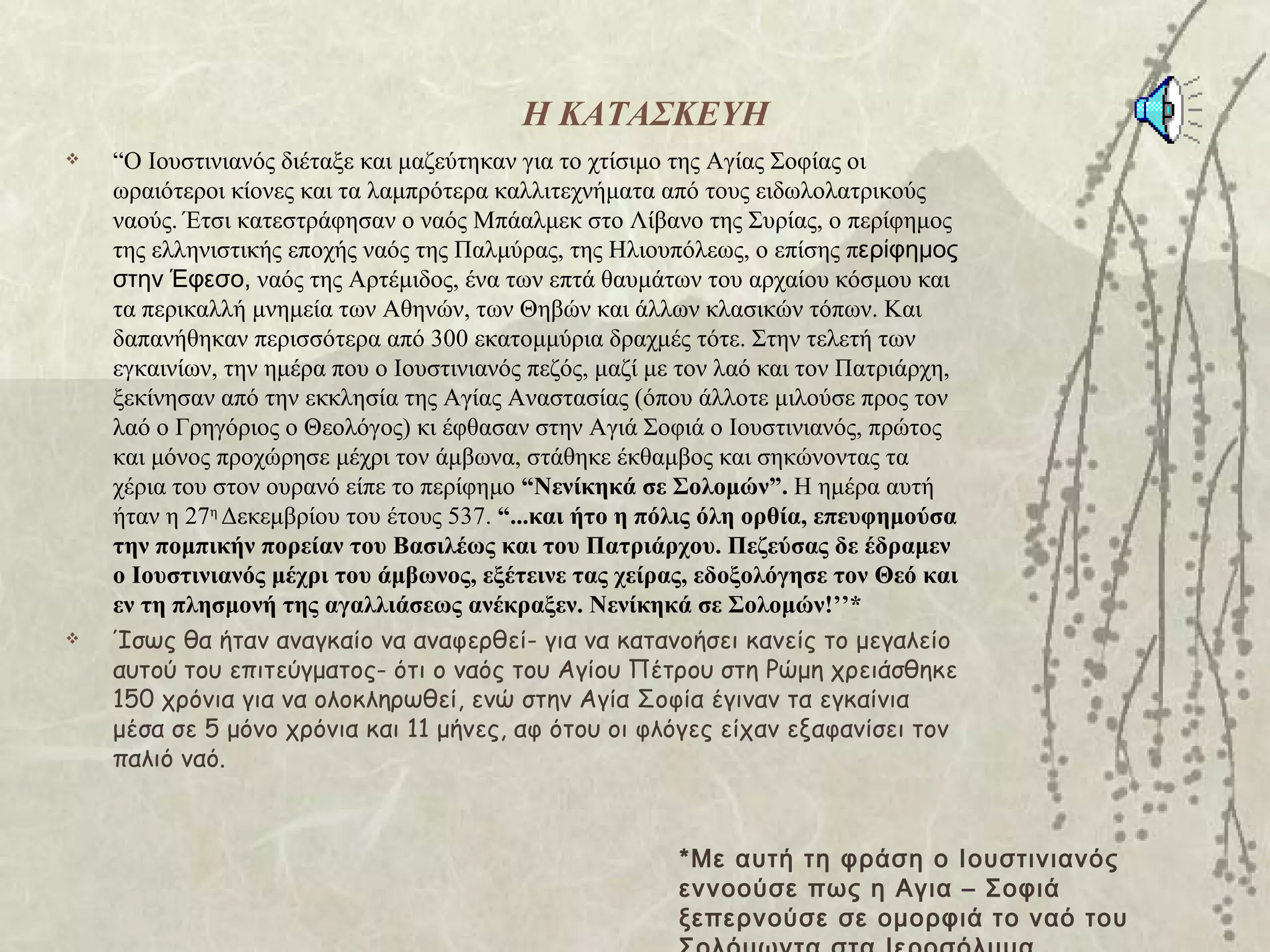 Η ΚΑΤΑΣΚΕΥΗ
   “Ο Ιουστινιανός διέταξε και μαζεύτηκαν για το χτίσιμο της Αγίας Σοφίας οι
    ωραιότεροι κίονες και τα λαμπρότερα καλλιτεχνήματα από τους ειδωλολατρικούς
    ναούς. Έτσι κατεστράφησαν ο ναός Μπάαλμεκ στο Λίβανο της Συρίας, ο περίφημος
    της ελληνιστικής εποχής ναός της Παλμύρας, της Ηλιουπόλεως, ο επίσης περίφημος
    στην Έφεσο, ναός της Αρτέμιδος, ένα των επτά θαυμάτων του αρχαίου κόσμου και
    τα περικαλλή μνημεία των Αθηνών, των Θηβών και άλλων κλασικών τόπων. Και
    δαπανήθηκαν περισσότερα από 300 εκατομμύρια δραχμές τότε. Στην τελετή των
    εγκαινίων, την ημέρα που ο Ιουστινιανός πεζός, μαζί με τον λαό και τον Πατριάρχη,
    ξεκίνησαν από την εκκλησία της Αγίας Αναστασίας (όπου άλλοτε μιλούσε προς τον
    λαό ο Γρηγόριος ο Θεολόγος) κι έφθασαν στην Αγιά Σοφιά ο Ιουστινιανός, πρώτος
    και μόνος προχώρησε μέχρι τον άμβωνα, στάθηκε έκθαμβος και σηκώνοντας τα
    χέρια του στον ουρανό είπε το περίφημο “Νενίκηκά σε Σολομών”. Η ημέρα αυτή
    ήταν η 27η Δεκεμβρίου του έτους 537. “...και ήτο η πόλις όλη ορθία, επευφημούσα
    την πομπικήν πορείαν του Βασιλέως και του Πατριάρχου. Πεζεύσας δε έδραμεν
    ο Ιουστινιανός μέχρι του άμβωνος, εξέτεινε τας χείρας, εδοξολόγησε τον Θεό και
    εν τη πλησμονή της αγαλλιάσεως ανέκραξεν. Νενίκηκά σε Σολομών!’’*
   Ίσως θα ήταν αναγκαίο να αναφερθεί- για να κατανοήσει κανείς το μεγαλείο
    αυτού του επιτεύγματος- ότι ο ναός του Αγίου Πέτρου στη Ρώμη χρειάσθηκε
    150 χρόνια για να ολοκληρωθεί, ενώ στην Αγία Σοφία έγιναν τα εγκαίνια
    μέσα σε 5 μόνο χρόνια και 11 μήνες, αφ ότου οι φλόγες είχαν εξαφανίσει τον
    παλιό ναό.



                                                          *Με αυτή τη φράση ο Ιουστινιανός
                                                          εννοούσε πως η Αγια – Σοφιά
                                                          ξεπερνούσε σε ομορφιά το ναό του
 