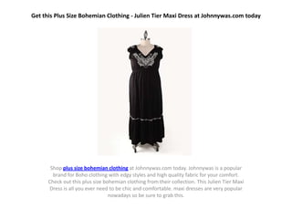 Get this Plus Size Bohemian Clothing - Julien Tier Maxi Dress at Johnnywas.com today




       Shop plus size bohemian clothing at Johnnywas.com today. Johnnywas is a popular
        brand for Boho clothing with edgy styles and high quality fabric for your comfort.
      Check out this plus size bohemian clothing from their collection. This Julien Tier Maxi
      Dress is all you ever need to be chic and comfortable. maxi dresses are very popular
                                 nowadays so be sure to grab this.
 