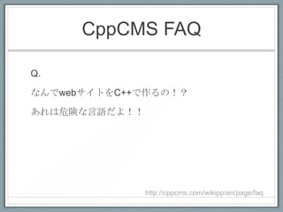 CppCMS FAQ

Q.

なんでwebサイトをC++で作るの！？

あれは危険な言語だよ！！




               http://cppcms.com/wikipp/en/page/faq
 