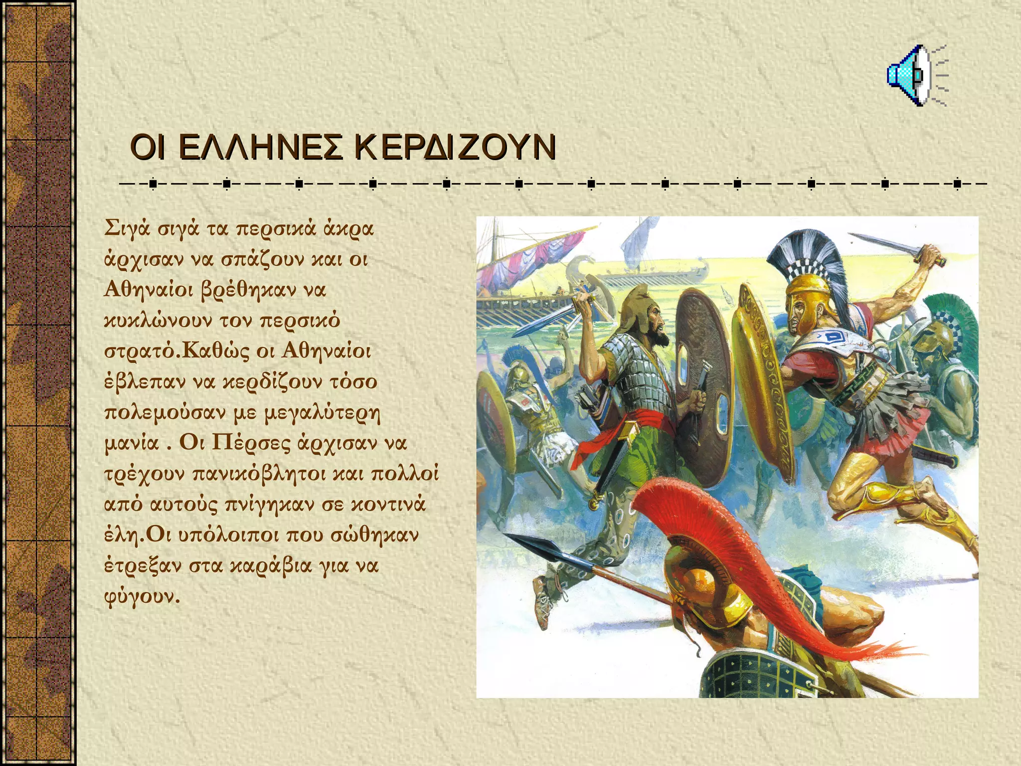 ΟΙ ΕΛΛΗΝΕΣ Κ ΕΡΔΙ ΖΟΥΝ

Σιγά σιγά τα περσικά άκρα
άρχισαν να σπάζουν και οι
Αθηναίοι βρέθηκαν να
κυκλώνουν τον περσικό
στρατό.Καθώς οι Αθηναίοι
έβλεπαν να κερδίζουν τόσο
πολεμούσαν με μεγαλύτερη
μανία . Οι Πέρσες άρχισαν να
τρέχουν πανικόβλητοι και πολλοί
από αυτούς πνίγηκαν σε κοντινά
έλη.Οι υπόλοιποι που σώθηκαν
έτρεξαν στα καράβια για να
φύγουν.
 