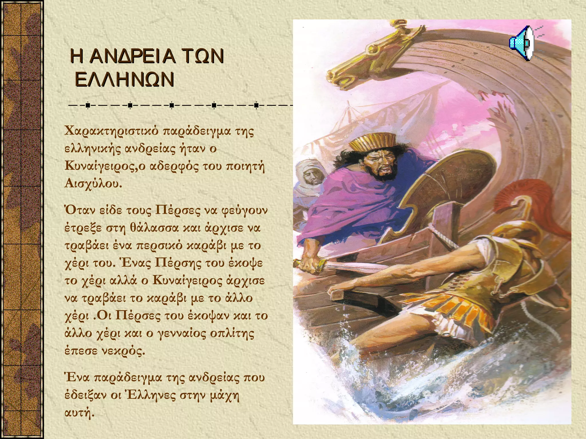 Η ΑΝΔΡΕΙ Α ΤΩΝ
ΕΛΛΗΝΩΝ

Χαρακτηριστικό παράδειγμα της
ελληνικής ανδρείας ήταν ο
Κυναίγειρος,ο αδερφός του ποιητή
Αισχύλου.
Όταν είδε τους Πέρσες να φεύγουν
έτρεξε στη θάλασσα και άρχισε να
τραβάει ένα περσικό καράβι με το
χέρι του. Ένας Πέρσης του έκοψε
το χέρι αλλά ο Κυναίγειρος άρχισε
να τραβάει το καράβι με το άλλο
χέρι .Οι Πέρσες του έκοψαν και το
άλλο χέρι και ο γενναίος οπλίτης
έπεσε νεκρός.
Ένα παράδειγμα της ανδρείας που
έδειξαν οι Έλληνες στην μάχη
αυτή.
 