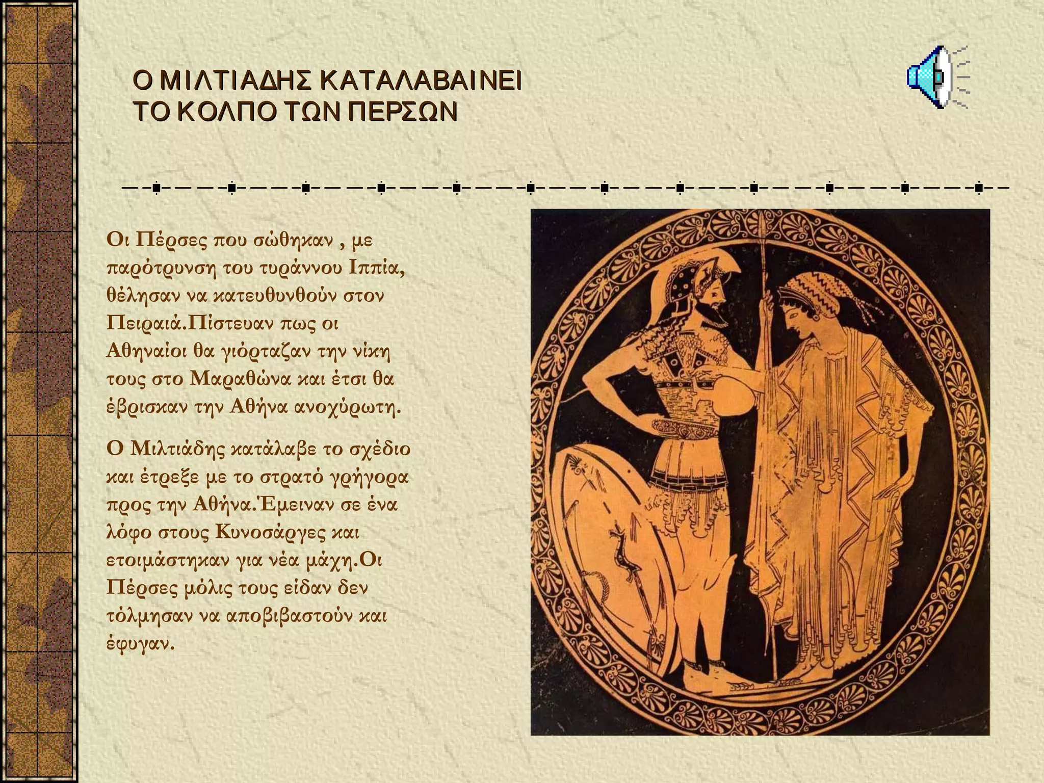 Ο Μ Ι ΛΤΙ ΑΔΗΣ Κ ΑΤΑΛΑΒΑΙ ΝΕΙ
  ΤΟ Κ ΟΛΠΟ ΤΩΝ ΠΕΡΣΩΝ



Οι Πέρσες που σώθηκαν , με
παρότρυνση του τυράννου Ιππία,
θέλησαν να κατευθυνθούν στον
Πειραιά.Πίστευαν πως οι
Αθηναίοι θα γιόρταζαν την νίκη
τους στο Μαραθώνα και έτσι θα
έβρισκαν την Αθήνα ανοχύρωτη.
Ο Μιλτιάδης κατάλαβε το σχέδιο
και έτρεξε με το στρατό γρήγορα
προς την Αθήνα.Έμειναν σε ένα
λόφο στους Κυνοσάργες και
ετοιμάστηκαν για νέα μάχη.Οι
Πέρσες μόλις τους είδαν δεν
τόλμησαν να αποβιβαστούν και
έφυγαν.
 