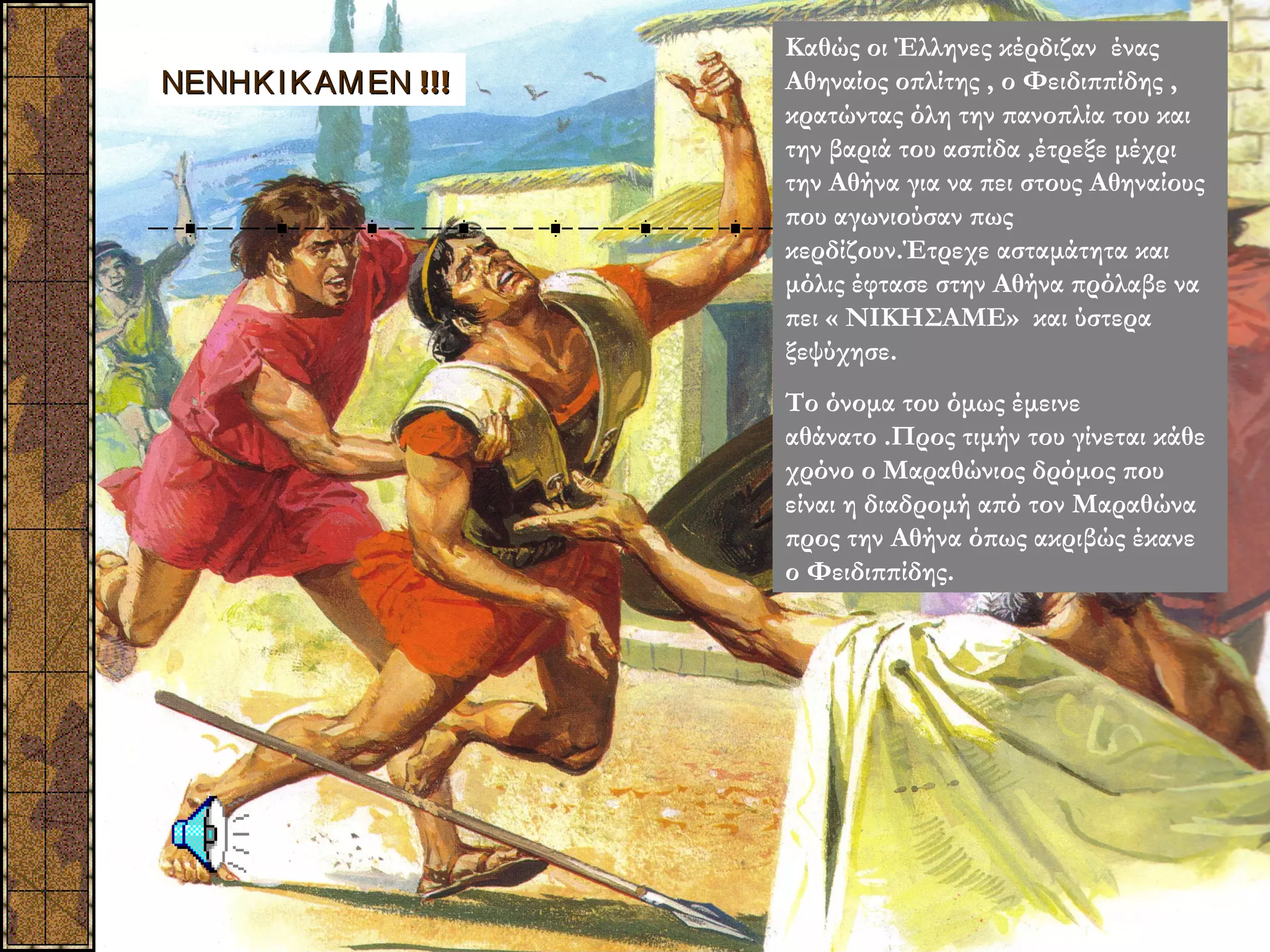 Καθώς οι Έλληνες κέρδιζαν ένας
ΝΕΝΗΚ Ι Κ ΑΜ ΕΝ !!!   Αθηναίος οπλίτης , ο Φειδιππίδης ,
                      κρατώντας όλη την πανοπλία του και
                      την βαριά του ασπίδα ,έτρεξε μέχρι
                      την Αθήνα για να πει στους Αθηναίους
                      που αγωνιούσαν πως
                      κερδίζουν.Έτρεχε ασταμάτητα και
                      μόλις έφτασε στην Αθήνα πρόλαβε να
                      πει « ΝΙΚΗΣΑΜΕ» και ύστερα
                      ξεψύχησε.
                      Το όνομα του όμως έμεινε
                      αθάνατο .Προς τιμήν του γίνεται κάθε
                      χρόνο ο Μαραθώνιος δρόμος που
                      είναι η διαδρομή από τον Μαραθώνα
                      προς την Αθήνα όπως ακριβώς έκανε
                      ο Φειδιππίδης.
 