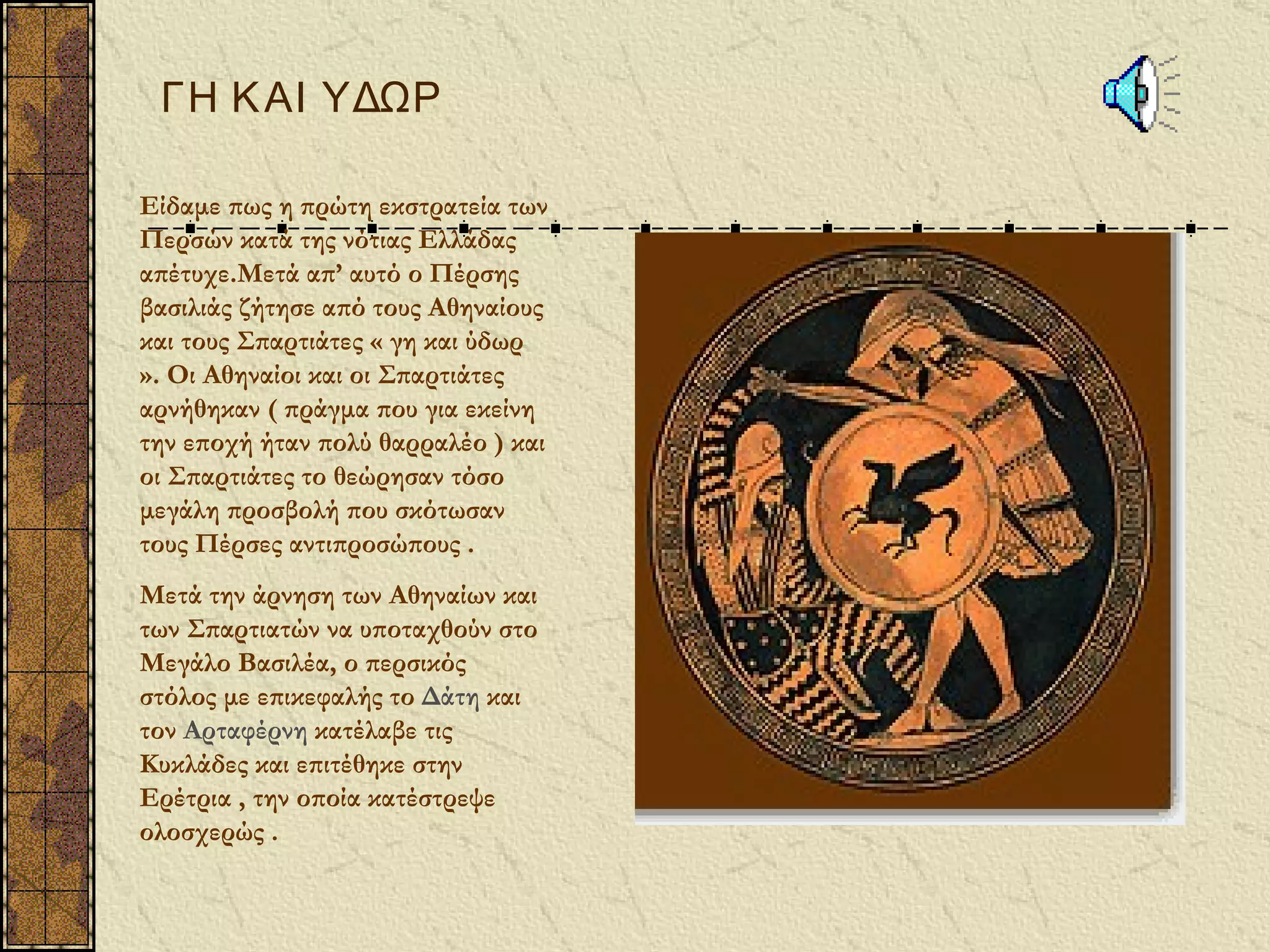 ΓΗ Κ ΑΙ ΥΔΩΡ

Είδαμε πως η πρώτη εκστρατεία των
Περσών κατά της νότιας Ελλάδας
απέτυχε.Μετά απ’ αυτό ο Πέρσης
βασιλιάς ζήτησε από τους Αθηναίους
και τους Σπαρτιάτες « γη και ύδωρ
». Οι Αθηναίοι και οι Σπαρτιάτες
αρνήθηκαν ( πράγμα που για εκείνη
την εποχή ήταν πολύ θαρραλέο ) και
οι Σπαρτιάτες το θεώρησαν τόσο
μεγάλη προσβολή που σκότωσαν
τους Πέρσες αντιπροσώπους .
Μετά την άρνηση των Αθηναίων και
των Σπαρτιατών να υποταχθούν στο
Μεγάλο Βασιλέα, ο περσικός
στόλος με επικεφαλής το Δάτη και
τον Αρταφέρνη κατέλαβε τις
Κυκλάδες και επιτέθηκε στην
Ερέτρια , την οποία κατέστρεψε
ολοσχερώς .
 