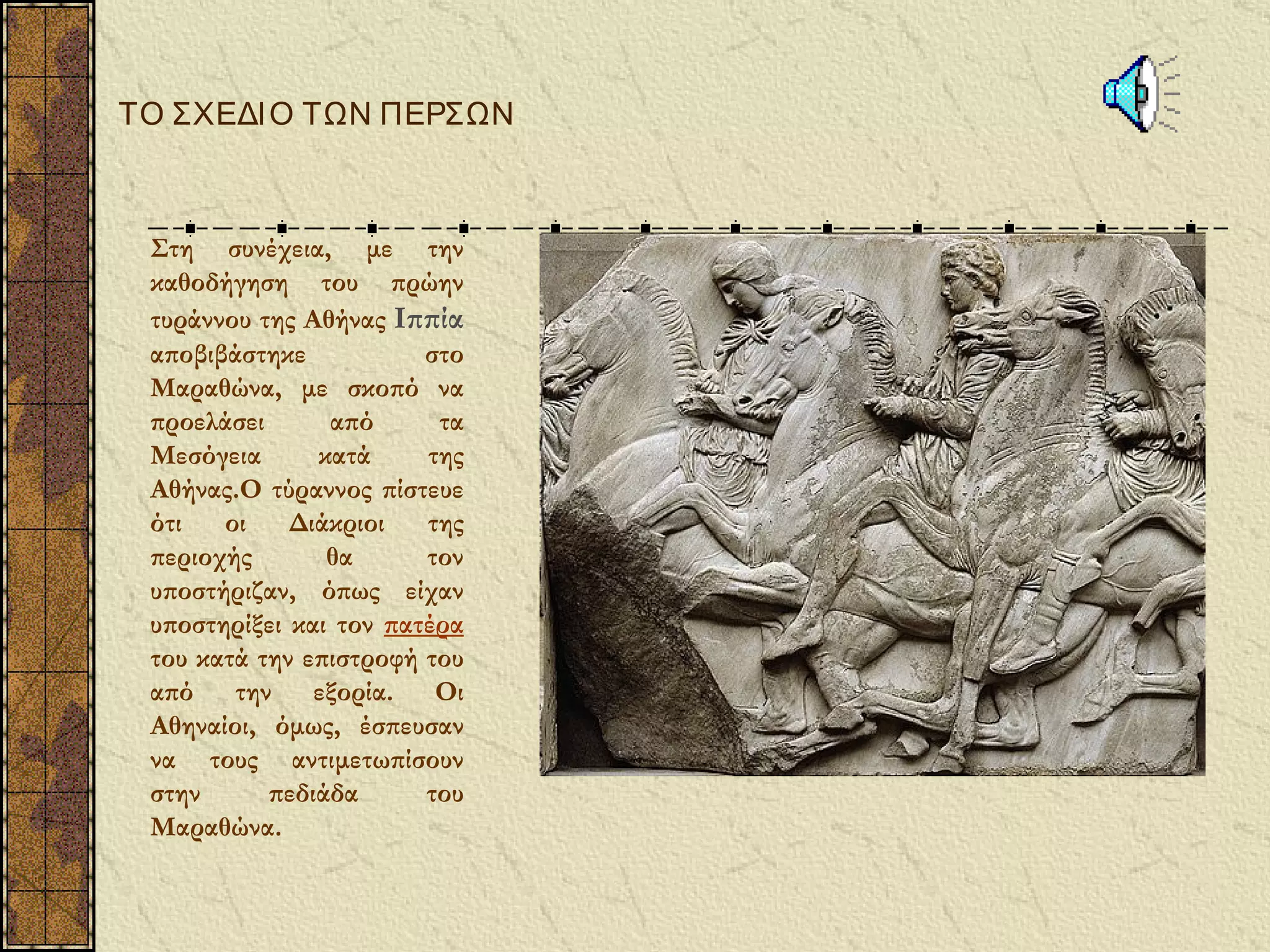 ΤΟ ΣΧΕΔΙ Ο ΤΩΝ ΠΕΡΣΩΝ



 Στη συνέχεια, με την
 καθοδήγηση του πρώην
 τυράννου της Αθήνας Ιππία
 αποβιβάστηκε           στο
 Μαραθώνα, με σκοπό να
 προελάσει      από      τα
 Μεσόγεια      κατά     της
 Αθήνας.Ο τύραννος πίστευε
 ότι   οι    Διάκριοι   της
 περιοχής       θα      τον
 υποστήριζαν, όπως είχαν
 υποστηρίξει και τον πατέρα
 του κατά την επιστροφή του
 από την εξορία. Οι
 Αθηναίοι, όμως, έσπευσαν
 να τους αντιμετωπίσουν
 στην      πεδιάδα      του
 Μαραθώνα.
 