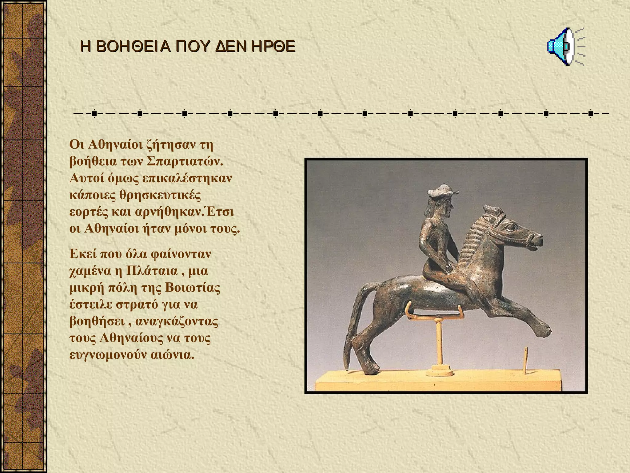 Η ΒΟΗΘΕΙ Α ΠΟΥ ΔΕΝ ΗΡΘΕ




Οι Αθηναίοι ζήτησαν τη
βοήθεια των Σπαρτιατών.
Αυτοί όμως επικαλέστηκαν
κάποιες θρησκευτικές
εορτές και αρνήθηκαν.Έτσι
οι Αθηναίοι ήταν μόνοι τους.
Εκεί που όλα φαίνονταν
χαμένα η Πλάταια , μια
μικρή πόλη της Βοιωτίας
έστειλε στρατό για να
βοηθήσει , αναγκάζοντας
τους Αθηναίους να τους
ευγνωμονούν αιώνια.
 