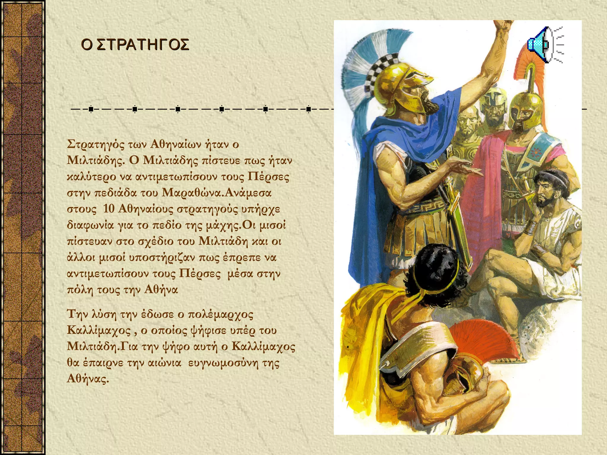 Ο ΣΤΡΑΤΗΓΟΣ




Στρατηγός των Αθηναίων ήταν ο
Μιλτιάδης. Ο Μιλτιάδης πίστευε πως ήταν
καλύτερο να αντιμετωπίσουν τους Πέρσες
στην πεδιάδα του Μαραθώνα.Ανάμεσα
στους 10 Αθηναίους στρατηγούς υπήρχε
διαφωνία για το πεδίο της μάχης.Οι μισοί
πίστευαν στο σχέδιο του Μιλτιάδη και οι
άλλοι μισοί υποστήριζαν πως έπρεπε να
αντιμετωπίσουν τους Πέρσες μέσα στην
πόλη τους την Αθήνα
Την λύση την έδωσε ο πολέμαρχος
Καλλίμαχος , ο οποίος ψήφισε υπέρ του
Μιλτιάδη.Για την ψήφο αυτή ο Καλλίμαχος
θα έπαιρνε την αιώνια ευγνωμοσύνη της
Αθήνας.
 