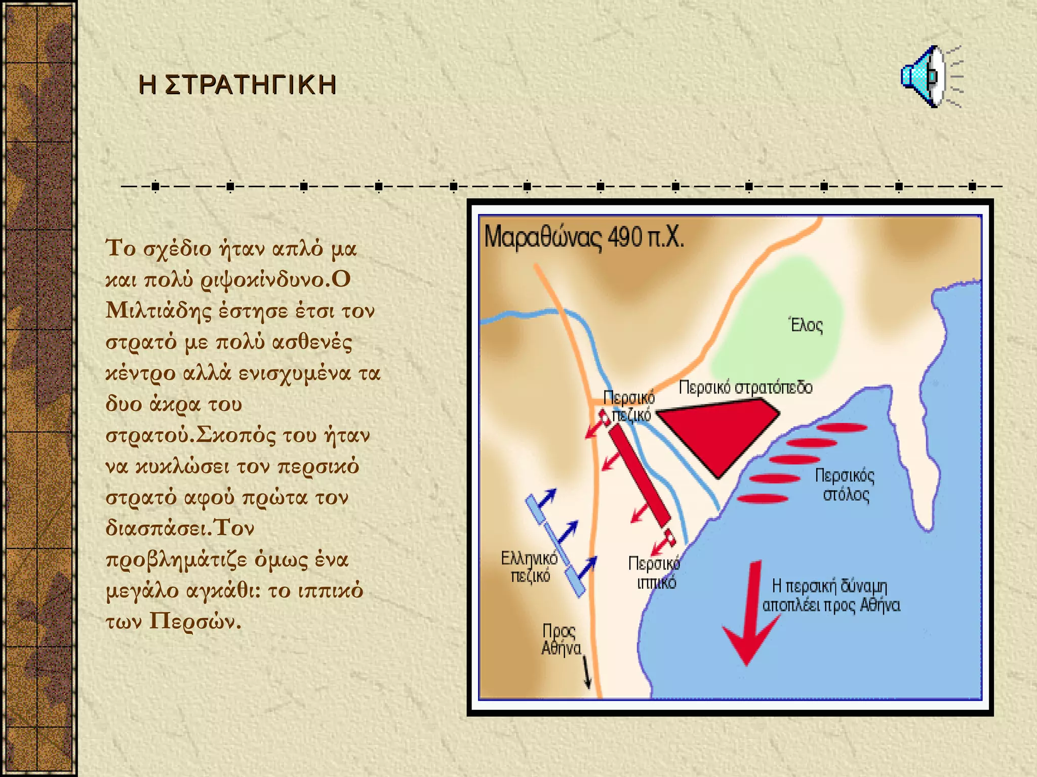 Η ΣΤΡΑΤΗΓΙ Κ Η




Το σχέδιο ήταν απλό μα
και πολύ ριψοκίνδυνο.Ο
Μιλτιάδης έστησε έτσι τον
στρατό με πολύ ασθενές
κέντρο αλλά ενισχυμένα τα
δυο άκρα του
στρατού.Σκοπός του ήταν
να κυκλώσει τον περσικό
στρατό αφού πρώτα τον
διασπάσει.Τον
προβλημάτιζε όμως ένα
μεγάλο αγκάθι: το ιππικό
των Περσών.
 