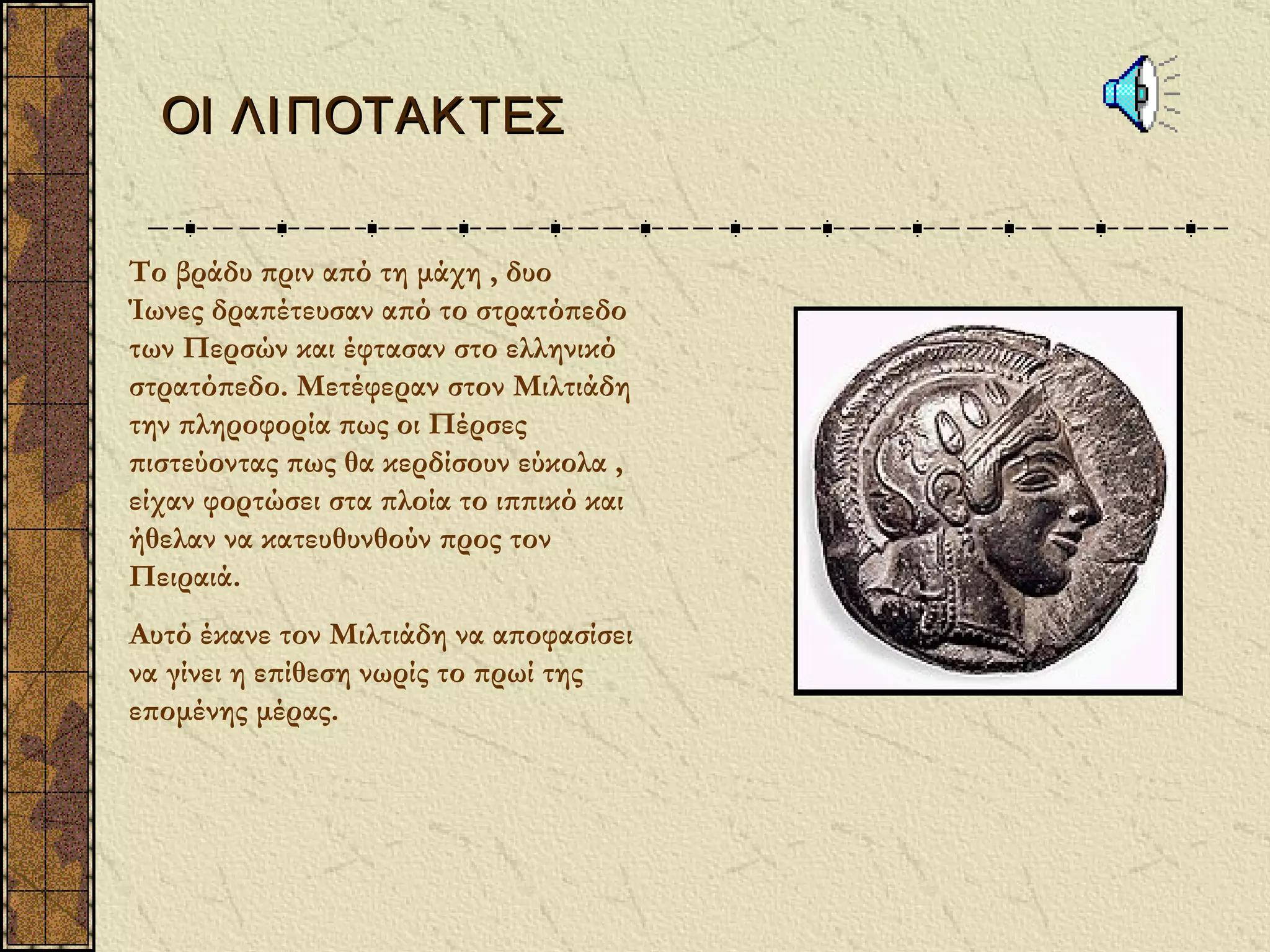 ΟΙ ΛΙ ΠΟΤΑΚ ΤΕΣ


Το βράδυ πριν από τη μάχη , δυο
Ίωνες δραπέτευσαν από το στρατόπεδο
των Περσών και έφτασαν στο ελληνικό
στρατόπεδο. Μετέφεραν στον Μιλτιάδη
την πληροφορία πως οι Πέρσες
πιστεύοντας πως θα κερδίσουν εύκολα ,
είχαν φορτώσει στα πλοία το ιππικό και
ήθελαν να κατευθυνθούν προς τον
Πειραιά.
Αυτό έκανε τον Μιλτιάδη να αποφασίσει
να γίνει η επίθεση νωρίς το πρωί της
επομένης μέρας.
 