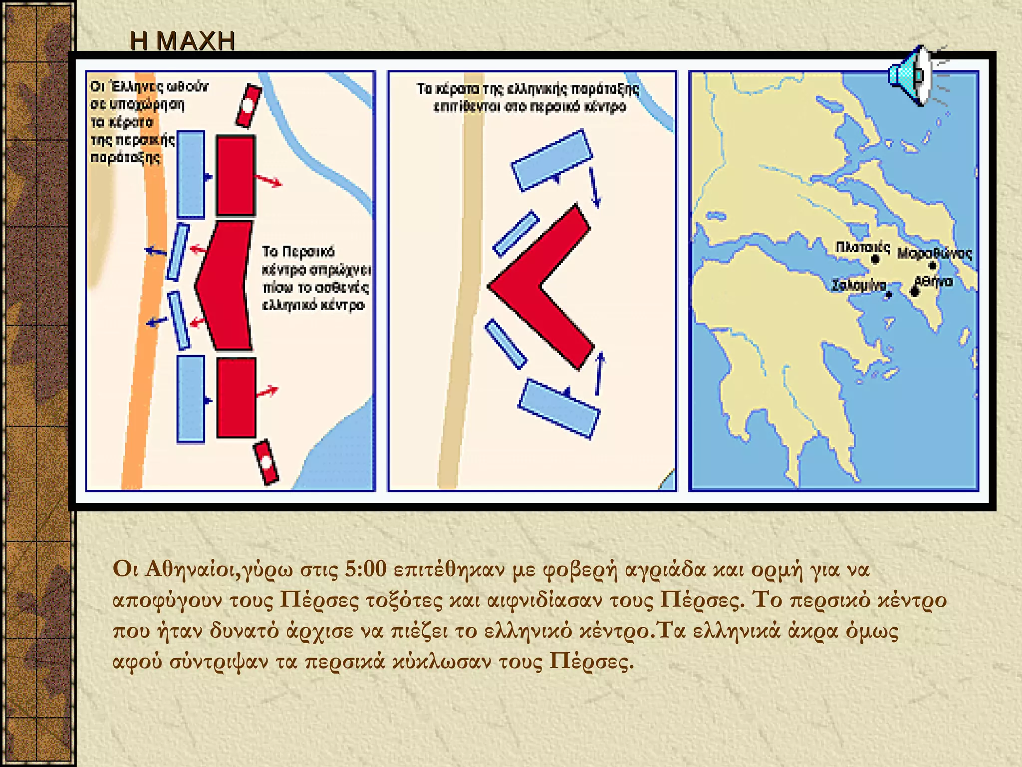 Η Μ ΑΧΗ




Οι Αθηναίοι,γύρω στις 5:00 επιτέθηκαν με φοβερή αγριάδα και ορμή για να
αποφύγουν τους Πέρσες τοξότες και αιφνιδίασαν τους Πέρσες. Το περσικό κέντρο
που ήταν δυνατό άρχισε να πιέζει το ελληνικό κέντρο.Τα ελληνικά άκρα όμως
αφού σύντριψαν τα περσικά κύκλωσαν τους Πέρσες.
 