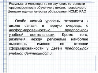 Результаты мониторинга по изучению готовности
первоклассников к обучению в школе, проводимого
Центром оценки качества образования ИСМО РАО

   Особо низкий уровень готовности к
школе связан, в первую очередь, с
несформированностью         предпосылок
учебной    деятельности.  Кроме    того,
различия между регионами наиболее
выражены      именно     по     степени
сформированности у детей предпосылок
учебной деятельности.
 