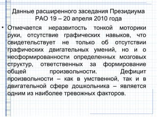 Данные расширенного заседания Президиума
          РАО 19 – 20 апреля 2010 года
• Отмечается неразвитость тонкой моторики
  руки, отсутствие графических навыков, что
  свидетельствует не только об отсутствии
  графических двигательных умений, но и о
  несформированности определенных мозговых
  структур, ответственных за формирование
  общей        произвольности.       Дефицит
  произвольности – как в умственной, так и в
  двигательной сфере дошкольника – является
  одним из наиболее тревожных факторов.
 