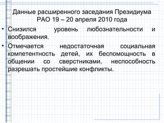 Данные расширенного заседания Президиума
          РАО 19 – 20 апреля 2010 года
• Снизился      уровень любознательности и
  воображения.
• Отмечается      недостаточная   социальная
  компетентность детей, их беспомощность в
  общении со сверстниками, неспособность
  разрешать простейшие конфликты.
 