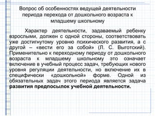 Вопрос об особенностях ведущей деятельности
    периода перехода от дошкольного возраста к
               младшему школьному
      Характер деятельности, задаваемый ребенку
взрослыми, должен с одной стороны, соответствовать
уже достигнутому уровню психического развития, а с
другой – «вести его за собой» (Л. С. Выготский).
Применительно к переходному периоду от дошкольного
возраста к младшему школьному это означает
включение в учебный процесс задач, требующих нового
уровня регуляции деятельности, но включение их в
специфически «дошкольной» форме. Одной из
обязательных задач этого периода является задача
развития предпосылок учебной деятельности.
 