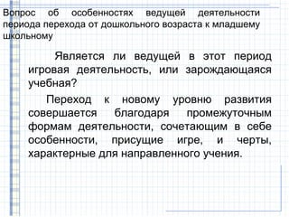 Вопрос об особенностях ведущей деятельности
периода перехода от дошкольного возраста к младшему
школьному

          Является ли ведущей в этот период
     игровая деятельность, или зарождающаяся
     учебная?
        Переход к новому уровню развития
     совершается   благодаря    промежуточным
     формам деятельности, сочетающим в себе
     особенности, присущие игре, и черты,
     характерные для направленного учения.
 