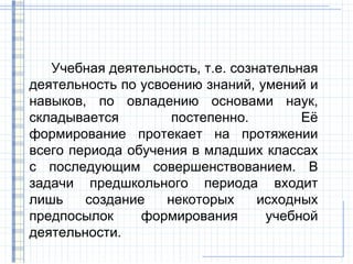 Учебная деятельность, т.е. сознательная
деятельность по усвоению знаний, умений и
навыков, по овладению основами наук,
складывается         постепенно.        Её
формирование протекает на протяжении
всего периода обучения в младших классах
с последующим совершенствованием. В
задачи предшкольного периода входит
лишь    создание    некоторых     исходных
предпосылок     формирования       учебной
деятельности.
 