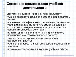 Основные предпосылки учебной
        деятельности
- достаточно высокий уровень произвольности;
- умение сосредоточиться на поставленной педагогом
  задаче;
- появление специфического отношения к задачам как
  учебным: понимание того, что смысл их решения
  состоит не только в получении результата, но и в
  овладении способом действия;
- высокий уровень активности и инициативности,
  проявление самостоятельности в работе;
- умение оценить правильность выполнения
  собственной работы;
- умение планировать и контролировать собственные
  действия;
- позитивное отношение к школе и к учебной работе
 