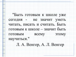 "Быть готовым к школе уже
сегодня - не значит уметь
читать, писать и считать. Быть
готовым к школе – значит быть
готовым       всему       этому
научиться."
    Л. А. Венгер, А. Л. Венгер
 