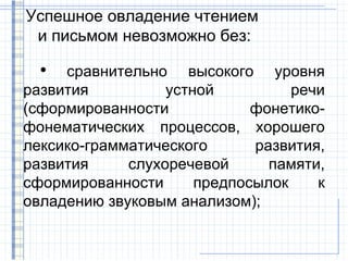 Успешное овладение чтением
 и письмом невозможно без:
  ●
     сравнительно высокого уровня
развития          устной          речи
(сформированности            фонетико-
фонематических процессов, хорошего
лексико-грамматического      развития,
развития     слухоречевой      памяти,
сформированности      предпосылок    к
овладению звуковым анализом);
 