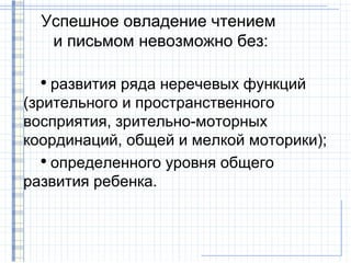Успешное овладение чтением
   и письмом невозможно без:

  ●
     развития ряда неречевых функций
(зрительного и пространственного
восприятия, зрительно-моторных
координаций, общей и мелкой моторики);
   ●
     определенного уровня общего
развития ребенка.
 