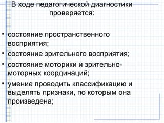 В ходе педагогической диагностики
            проверяется:

• состояние пространственного
  восприятия;
• состояние зрительного восприятия;
• состояние моторики и зрительно-
  моторных координаций;
• умение проводить классификацию и
  выделять признаки, по которым она
  произведена;
 