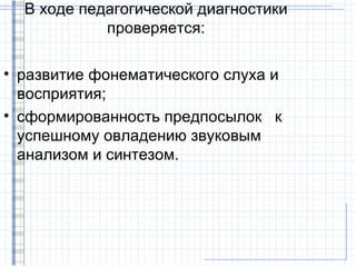 В ходе педагогической диагностики
            проверяется:

• развитие фонематического слуха и
  восприятия;
• сформированность предпосылок к
  успешному овладению звуковым
  анализом и синтезом.
 