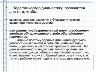 •

•    Педагогическую диагностику проводится
    для того, чтобы:

• выявить уровень развития у будущих учеников
  вышеперечисленных умений;

• наметить предварительный план преодоления
  каждого обнаруженного в ходе обследования
  нарушения.
•      Именно поэтому задания для индивидуальной
  диагностики включают в себя специальные виды
  помощи ребенку и некоторые приемы обучения. Это
  дает возможность увидеть не только уровень, на
  котором находится ребенок в настоящий момент, но,
  и это главное, «зону его ближайшего развития», т. е.
  то, что ребенок может сделать с помощью взрослого.
 