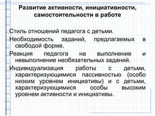 Развитие активности, инициативности,
      самостоятельности в работе

Стиль отношений педагога с детьми.
Необходимость заданий, предлагаемых в
  свободой форме.
Реакция    педагога    на    выполнение    и
  невыполнение необязательных заданий.
Индивидуализация      работы    с    детьми,
  характеризующимися пассивностью (особо
  низким уровнем инициативы) и с детьми,
  характеризующимися      особы     высоким
  уровнем активности и инициативы.
 